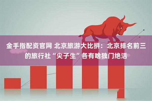 金手指配资官网 北京旅游大比拼：北京排名前三的旅行社“尖子生”各有啥独门绝活