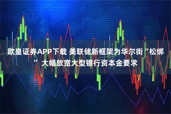 欧皇证券APP下载 美联储新框架为华尔街“松绑” 大幅放宽大型银行资本金要求
