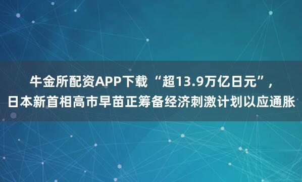 牛金所配资APP下载 “超13.9万亿日元”，日本新首相高市早苗正筹备经济刺激计划以应通胀