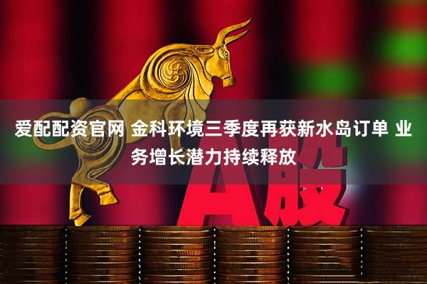 爱配配资官网 金科环境三季度再获新水岛订单 业务增长潜力持续释放