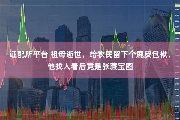 证配所平台 祖母逝世，给牧民留下个鹿皮包袱，他找人看后竟是张藏宝图