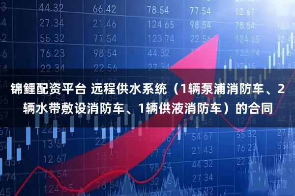 锦鲤配资平台 远程供水系统（1辆泵浦消防车、2辆水带敷设消防车、1辆供液消防车）的合同