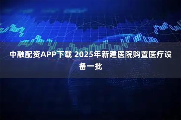 中融配资APP下载 2025年新建医院购置医疗设备一批