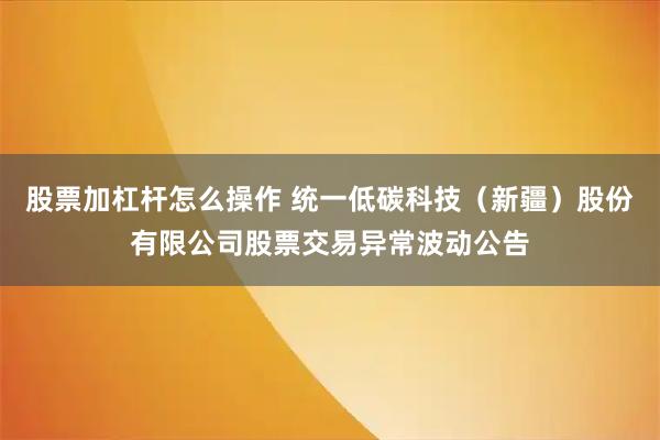 股票加杠杆怎么操作 统一低碳科技（新疆）股份有限公司股票交易异常波动公告