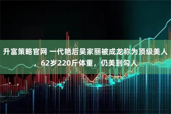 升富策略官网 一代艳后吴家丽被成龙称为顶级美人，62岁220斤体重，仍美到勾人