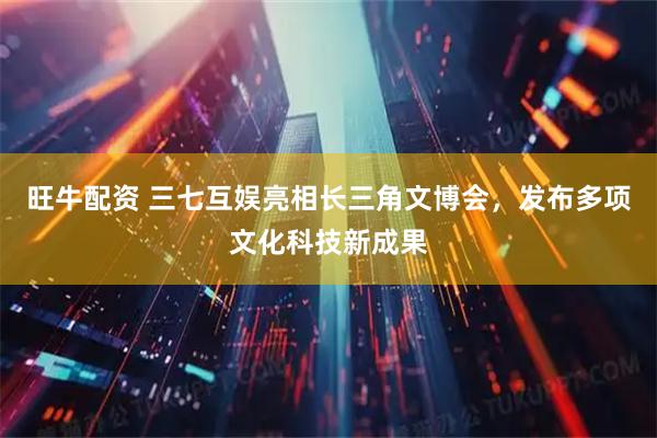 旺牛配资 三七互娱亮相长三角文博会，发布多项文化科技新成果