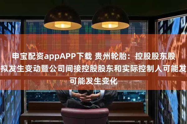 申宝配资appAPP下载 贵州轮胎：控股股东股权结构拟发生变动暨公司间接控股股东和实际控制人可能发生变化