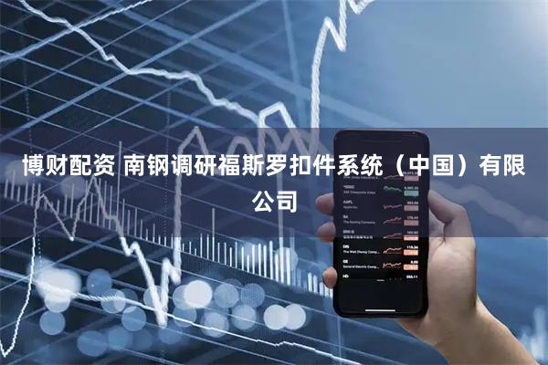 博财配资 南钢调研福斯罗扣件系统（中国）有限公司