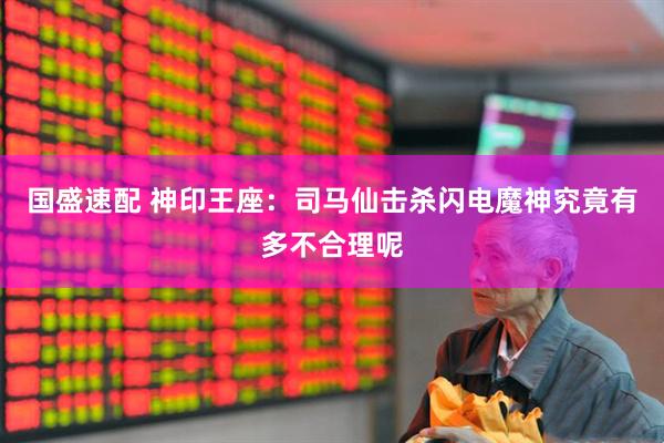 国盛速配 神印王座：司马仙击杀闪电魔神究竟有多不合理呢