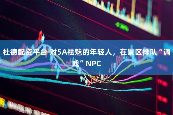 杜德配资平台 对5A祛魅的年轻人，在景区排队“调戏”NPC