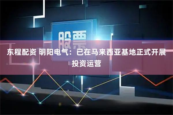 东程配资 明阳电气：已在马来西亚基地正式开展投资运营