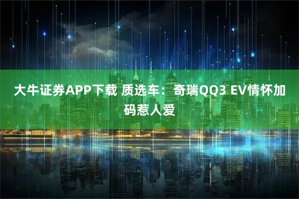 大牛证券APP下载 质选车：奇瑞QQ3 EV情怀加码惹人爱