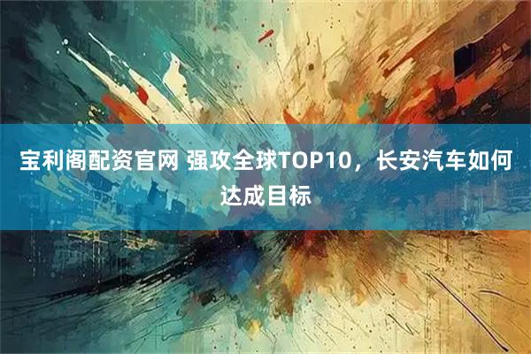 宝利阁配资官网 强攻全球TOP10，长安汽车如何达成目标