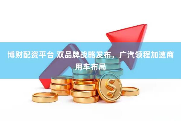 博财配资平台 双品牌战略发布，广汽领程加速商用车布局