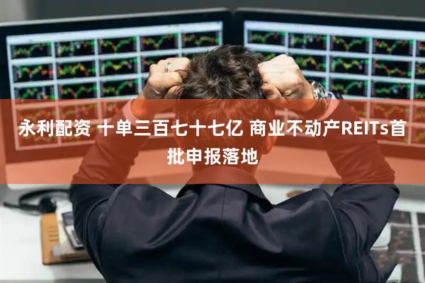 永利配资 十单三百七十七亿 商业不动产REITs首批申报落地