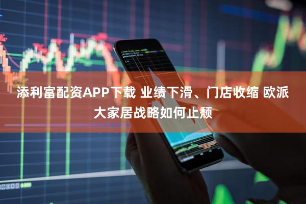 添利富配资APP下载 业绩下滑、门店收缩 欧派大家居战略如何止颓