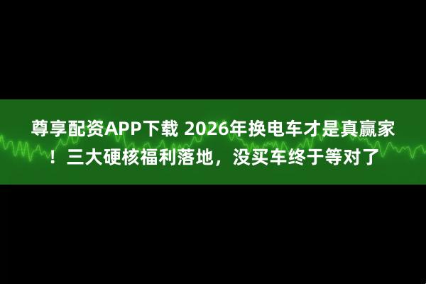尊享配资APP下载 2026年换电车才是真赢家！三大硬核福利落地，没买车终于等对了