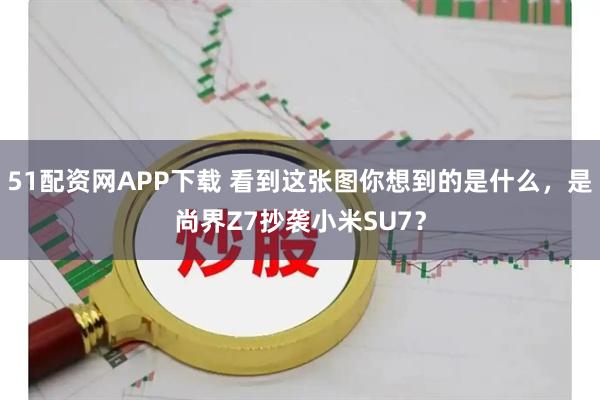 51配资网APP下载 看到这张图你想到的是什么，是尚界Z7抄袭小米SU7？