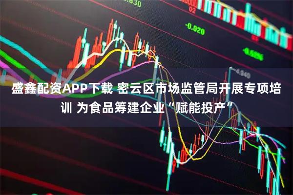 盛鑫配资APP下载 密云区市场监管局开展专项培训 为食品筹建企业“赋能投产”