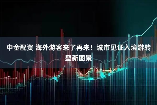 中金配资 海外游客来了再来！城市见证入境游转型新图景