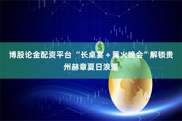 博股论金配资平台 “长桌宴＋篝火晚会”解锁贵州赫章夏日浪漫