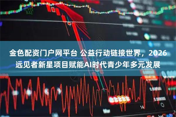 金色配资门户网平台 公益行动链接世界，2026远见者新星项目赋能AI时代青少年多元发展