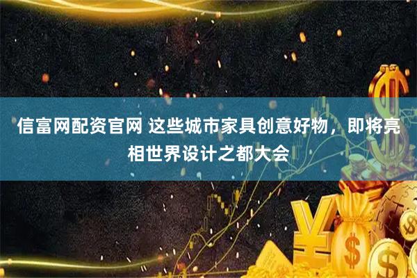 信富网配资官网 这些城市家具创意好物，即将亮相世界设计之都大会