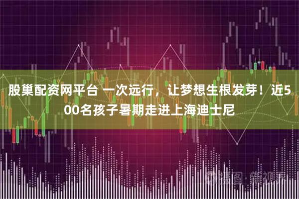 股巢配资网平台 一次远行，让梦想生根发芽！近500名孩子暑期走进上海迪士尼